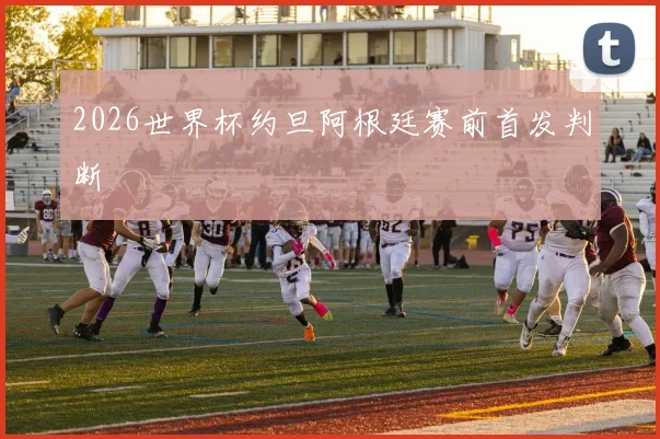 2026世界杯约旦阿根廷赛前首发判断