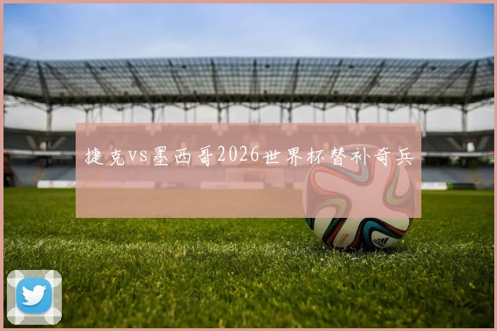 捷克vs墨西哥2026世界杯替补奇兵