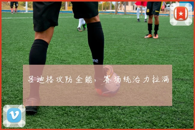 吕迪格攻防全能，赛场统治力拉满