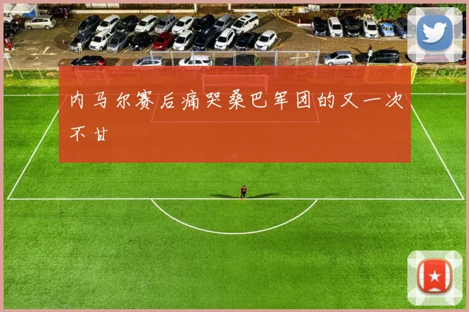 内马尔赛后痛哭桑巴军团的又一次不甘