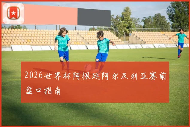 2026世界杯阿根廷阿尔及利亚赛前盘口指南