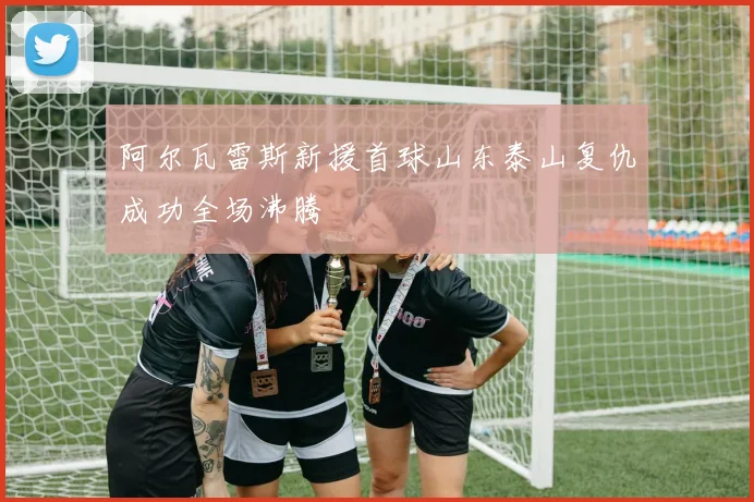 阿尔瓦雷斯新援首球山东泰山复仇成功全场沸腾