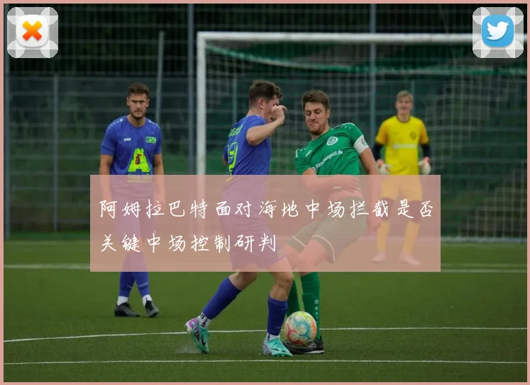 阿姆拉巴特面对海地中场拦截是否关键中场控制研判