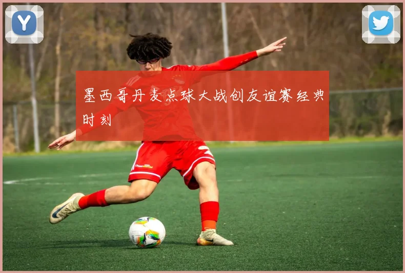 墨西哥丹麦点球大战创友谊赛经典时刻