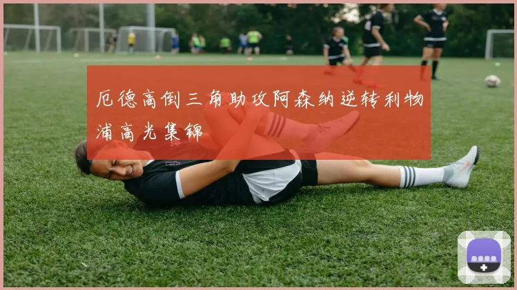 厄德高倒三角助攻阿森纳逆转利物浦高光集锦