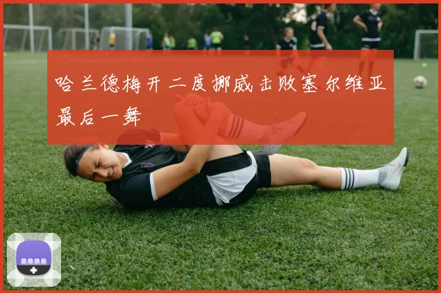 哈兰德梅开二度挪威击败塞尔维亚最后一舞