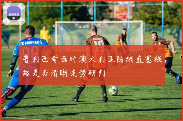 普利西奇面对澳大利亚防线直塞线路是否清晰走势研判