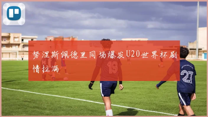 努涅斯佩德里同场爆发U20世界杯剧情拉满
