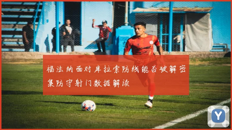 福法纳面对库拉索防线能否破解密集防守射门数据解读