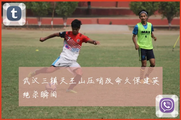 武汉三镇天王山压哨改命久保建英绝杀瞬间