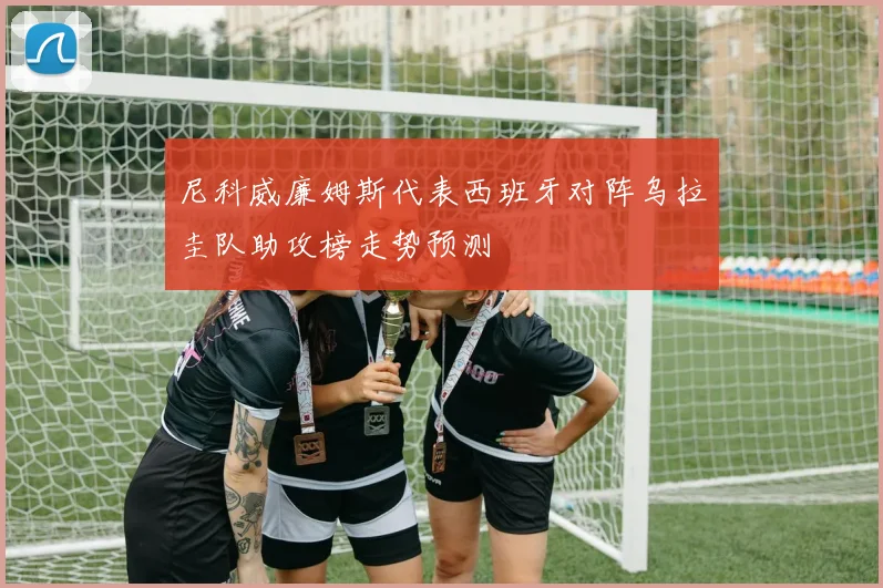尼科威廉姆斯代表西班牙对阵乌拉圭队助攻榜走势预测