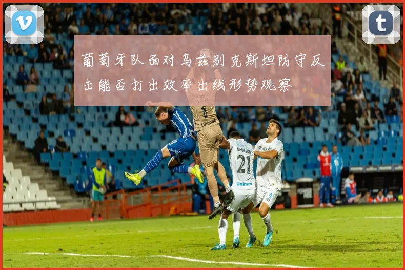 葡萄牙队面对乌兹别克斯坦防守反击能否打出效率出线形势观察