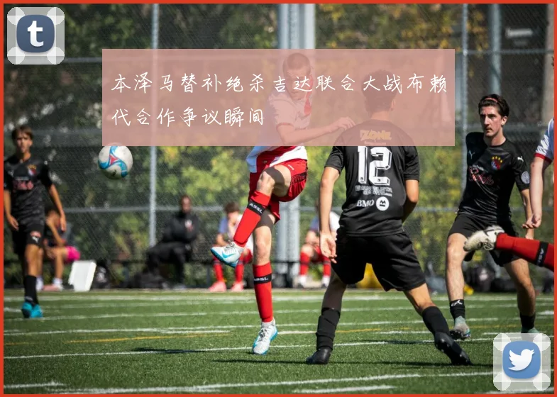 本泽马替补绝杀吉达联合大战布赖代合作争议瞬间