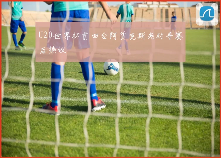 U20世界杯首回合阿贾克斯老对手赛后热议