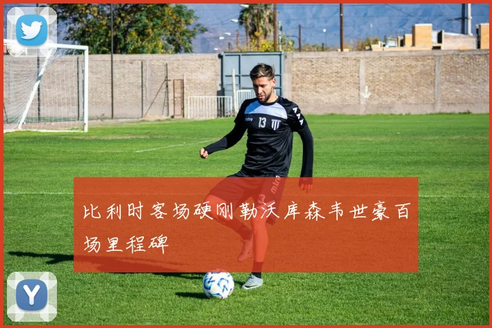 比利时客场硬刚勒沃库森韦世豪百场里程碑