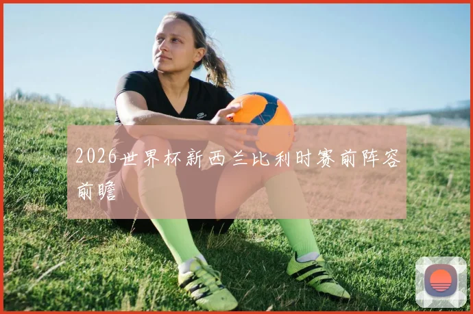2026世界杯新西兰比利时赛前阵容前瞻