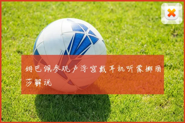 姆巴佩参观卢浮宫戴耳机听蒙娜丽莎解说