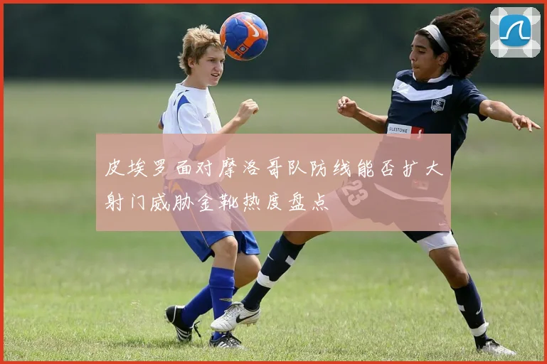 皮埃罗面对摩洛哥队防线能否扩大射门威胁金靴热度盘点