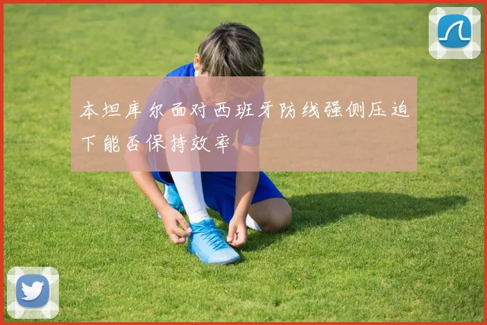 本坦库尔面对西班牙防线强侧压迫下能否保持效率
