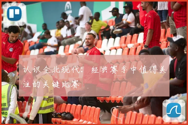 认识全北现代：经典赛季中值得关注的关键比赛