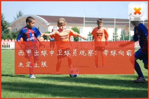 西甲出球中卫球员观察：带球向前决定上限