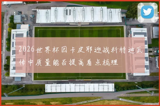 2026世界杯因卡皮耶迎战科特迪瓦传中质量能否提高看点梳理