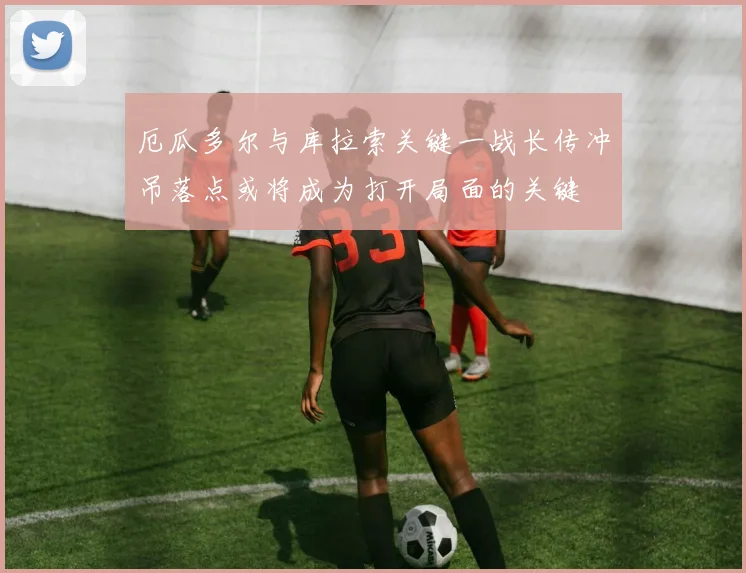 厄瓜多尔与库拉索关键一战长传冲吊落点或将成为打开局面的关键