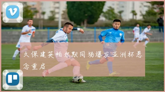 久保建英帕尔默同场爆发亚洲杯悬念重启