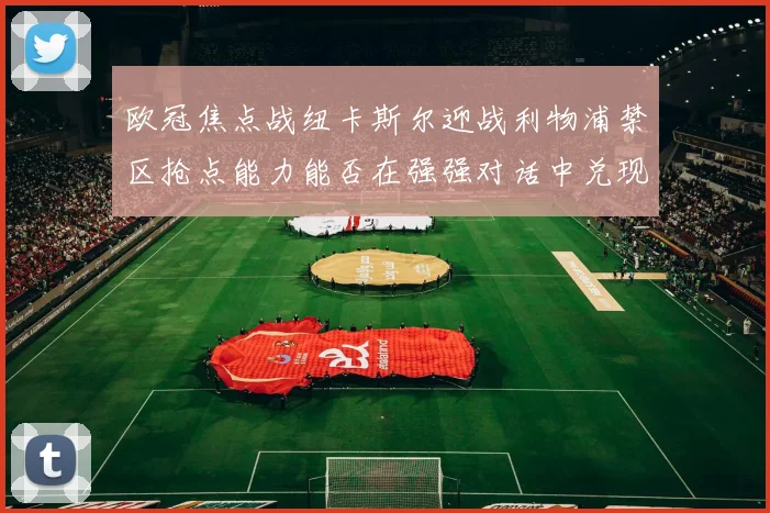 欧冠焦点战纽卡斯尔迎战利物浦禁区抢点能力能否在强强对话中兑现