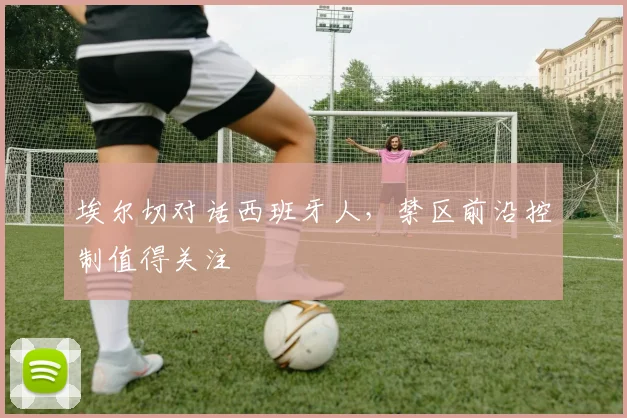 埃尔切对话西班牙人，禁区前沿控制值得关注