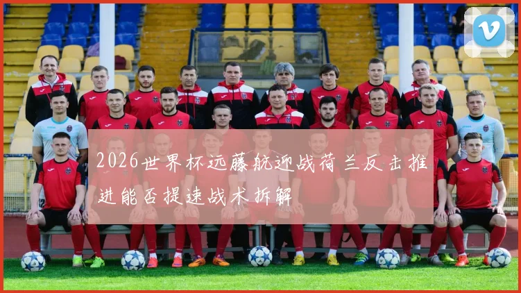 2026世界杯远藤航迎战荷兰反击推进能否提速战术拆解