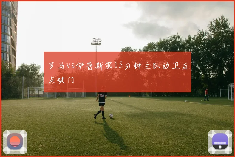 罗马vs伊普斯第15分钟主队边卫后点破门