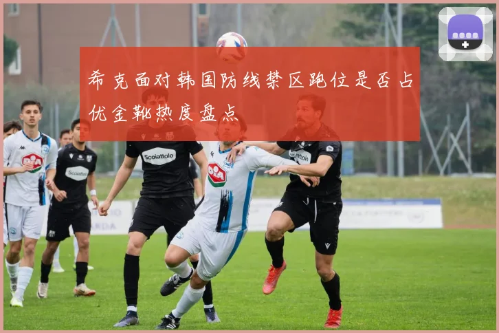 希克面对韩国防线禁区跑位是否占优金靴热度盘点