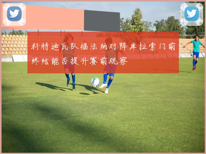 科特迪瓦队福法纳对阵库拉索门前终结能否提升赛前观察