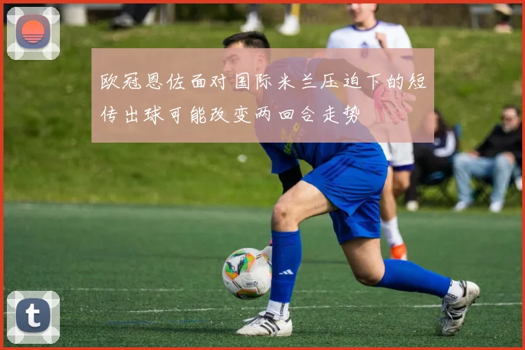 欧冠恩佐面对国际米兰压迫下的短传出球可能改变两回合走势