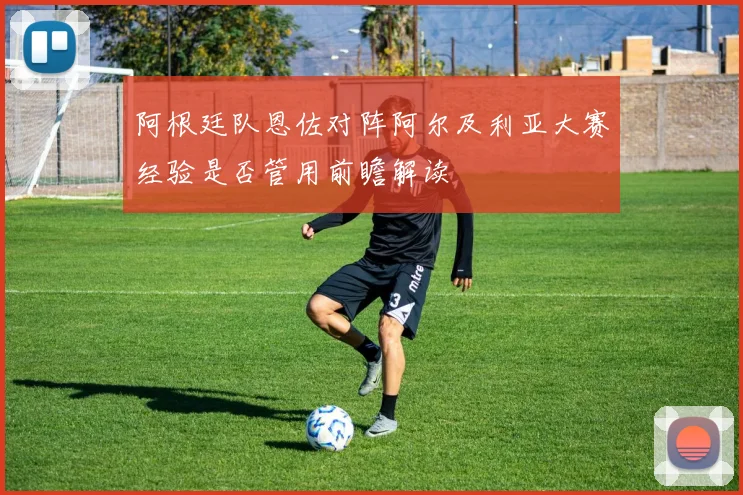 阿根廷队恩佐对阵阿尔及利亚大赛经验是否管用前瞻解读