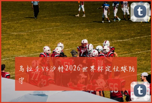 乌拉圭vs沙特2026世界杯定位球防守
