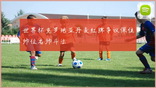 世界杯克罗地亚丹麦红牌争议保住帅位名帅斗法