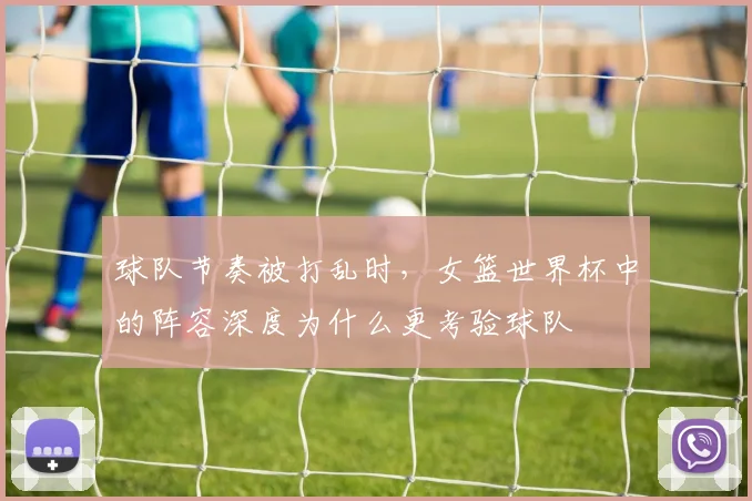球队节奏被打乱时，女篮世界杯中的阵容深度为什么更考验球队
