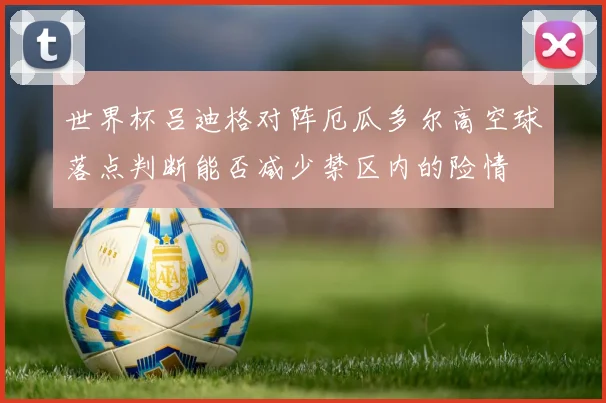 世界杯吕迪格对阵厄瓜多尔高空球落点判断能否减少禁区内的险情