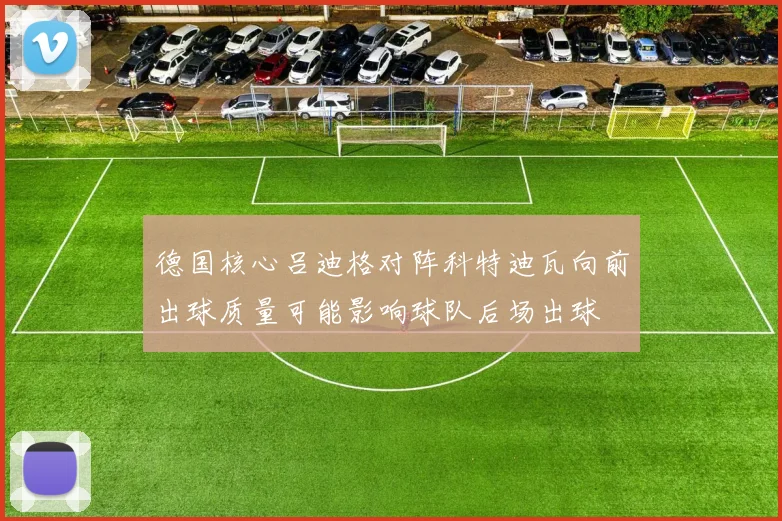 德国核心吕迪格对阵科特迪瓦向前出球质量可能影响球队后场出球