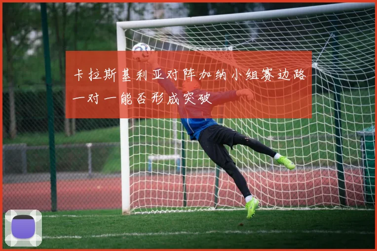 卡拉斯基利亚对阵加纳小组赛边路一对一能否形成突破
