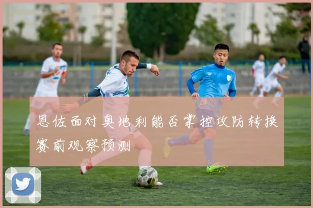 恩佐面对奥地利能否掌控攻防转换赛前观察预测