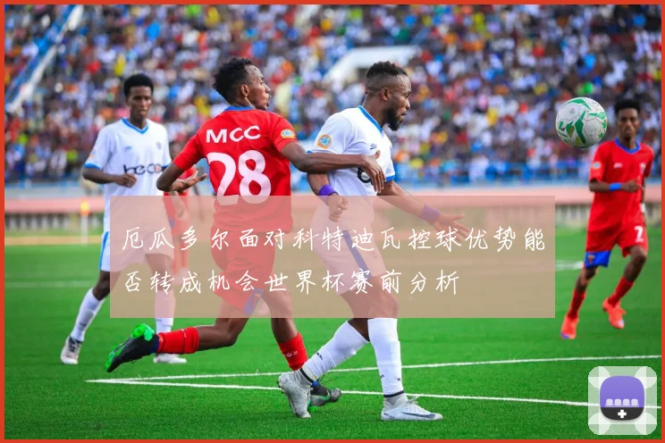厄瓜多尔面对科特迪瓦控球优势能否转成机会世界杯赛前分析