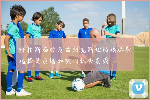 哈梅斯面对乌兹别克斯坦防线远射选择是否增加破门机会前瞻