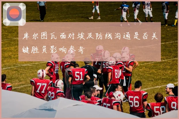 库尔图瓦面对埃及防线沟通是否关键胜负影响参考